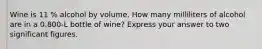 Wine is 11 % alcohol by volume. How many milliliters of alcohol are in a 0.800-L bottle of wine? Express your answer to two significant figures.