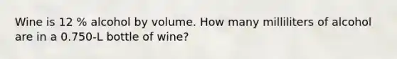 Wine is 12 % alcohol by volume. How many milliliters of alcohol are in a 0.750-L bottle of wine?