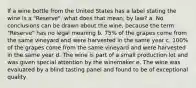 If a wine bottle from the United States has a label stating the wine is a "Reserve", what does that mean, by law? a. No conclusions can be drawn about the wine, because the term "Reserve" has no legal meaning b. 75% of the grapes come from the same vineyard and were harvested in the same year c. 100% of the grapes come from the same vineyard and were harvested in the same year d. The wine is part of a small production lot and was given special attention by the winemaker e. The wine was evaluated by a blind tasting panel and found to be of exceptional quality