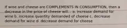 If wine and cheese are COMPLEMENTS IN CONSUMPTION, then a decrease in the price of cheese will... a. increase demand for wine b. increase quantity demanded of cheese c. decrease demand for wine d. decrease demand for cheese