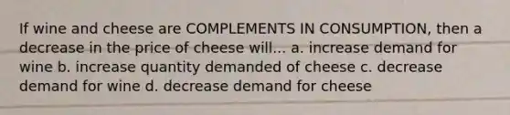 If wine and cheese are COMPLEMENTS IN CONSUMPTION, then a decrease in the price of cheese will... a. increase demand for wine b. increase quantity demanded of cheese c. decrease demand for wine d. decrease demand for cheese