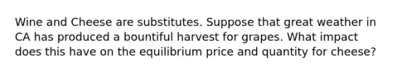 Wine and Cheese are substitutes. Suppose that great weather in CA has produced a bountiful harvest for grapes. What impact does this have on the equilibrium price and quantity for cheese?