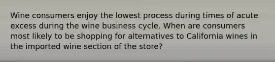 Wine consumers enjoy the lowest process during times of acute excess during the wine business cycle. When are consumers most likely to be shopping for alternatives to California wines in the imported wine section of the store?