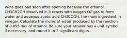 Wine goes bad soon after opening because the ethanol CH3CH2OH dissolved in it reacts with oxygen O2 gas to form water and aqueous acetic acid CH3COOH, the main ingredient in vinegar. Calculate the moles of water produced by the reaction of 0.055 mol of ethanol. Be sure your answer has a unit symbol, if necessary, and round it to 2 significant digits.