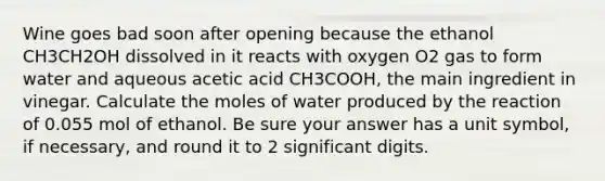 Wine goes bad soon after opening because the ethanol CH3CH2OH dissolved in it reacts with oxygen O2 gas to form water and aqueous acetic acid CH3COOH, the main ingredient in vinegar. Calculate the moles of water produced by the reaction of 0.055 mol of ethanol. Be sure your answer has a unit symbol, if necessary, and round it to 2 significant digits.