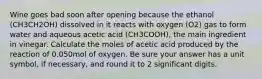 Wine goes bad soon after opening because the ethanol (CH3CH2OH) dissolved in it reacts with oxygen (O2) gas to form water and aqueous acetic acid (CH3COOH), the main ingredient in vinegar. Calculate the moles of acetic acid produced by the reaction of 0.050mol of oxygen. Be sure your answer has a unit symbol, if necessary, and round it to 2 significant digits.