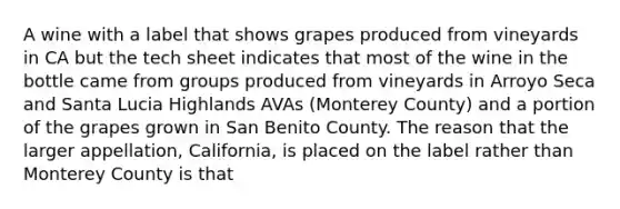 A wine with a label that shows grapes produced from vineyards in CA but the tech sheet indicates that most of the wine in the bottle came from groups produced from vineyards in Arroyo Seca and Santa Lucia Highlands AVAs (Monterey County) and a portion of the grapes grown in San Benito County. The reason that the larger appellation, California, is placed on the label rather than Monterey County is that