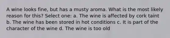 A wine looks fine, but has a musty aroma. What is the most likely reason for this? Select one: a. The wine is affected by cork taint b. The wine has been stored in hot conditions c. It is part of the character of the wine d. The wine is too old