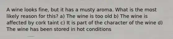 A wine looks fine, but it has a musty aroma. What is the most likely reason for this? a) The wine is too old b) The wine is affected by cork taint c) It is part of the character of the wine d) The wine has been stored in hot conditions