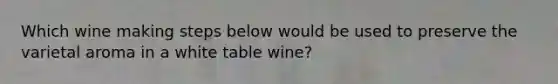 Which wine making steps below would be used to preserve the varietal aroma in a white table wine?