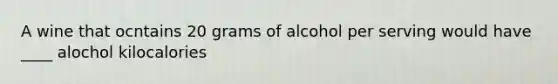 A wine that ocntains 20 grams of alcohol per serving would have ____ alochol kilocalories