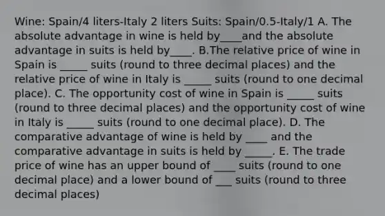 Wine: Spain/4 liters-Italy 2 liters Suits: Spain/0.5-Italy/1 A. The absolute advantage in wine is held by____and the absolute advantage in suits is held by____. B.The relative price of wine in Spain is _____ suits (round to three decimal places) and the relative price of wine in Italy is _____ suits (round to one decimal place). C. The opportunity cost of wine in Spain is _____ suits (round to three decimal places) and the opportunity cost of wine in Italy is _____ suits (round to one decimal place). D. The comparative advantage of wine is held by ____ and the comparative advantage in suits is held by _____. E. The trade price of wine has an upper bound of ____ suits (round to one decimal place) and a lower bound of ___ suits (round to three decimal places)