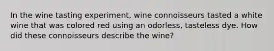 In the wine tasting experiment, wine connoisseurs tasted a white wine that was colored red using an odorless, tasteless dye. How did these connoisseurs describe the wine?