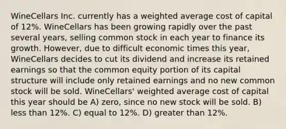 WineCellars Inc. currently has a weighted average cost of capital of 12%. WineCellars has been growing rapidly over the past several years, selling common stock in each year to finance its growth. However, due to difficult economic times this year, WineCellars decides to cut its dividend and increase its retained earnings so that the common equity portion of its capital structure will include only retained earnings and no new common stock will be sold. WineCellars' weighted average cost of capital this year should be A) zero, since no new stock will be sold. B) less than 12%. C) equal to 12%. D) greater than 12%.