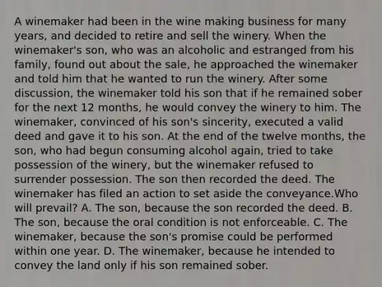 A winemaker had been in the wine making business for many years, and decided to retire and sell the winery. When the winemaker's son, who was an alcoholic and estranged from his family, found out about the sale, he approached the winemaker and told him that he wanted to run the winery. After some discussion, the winemaker told his son that if he remained sober for the next 12 months, he would convey the winery to him. The winemaker, convinced of his son's sincerity, executed a valid deed and gave it to his son. At the end of the twelve months, the son, who had begun consuming alcohol again, tried to take possession of the winery, but the winemaker refused to surrender possession. The son then recorded the deed. The winemaker has filed an action to set aside the conveyance.Who will prevail? A. The son, because the son recorded the deed. B. The son, because the oral condition is not enforceable. C. The winemaker, because the son's promise could be performed within one year. D. The winemaker, because he intended to convey the land only if his son remained sober.