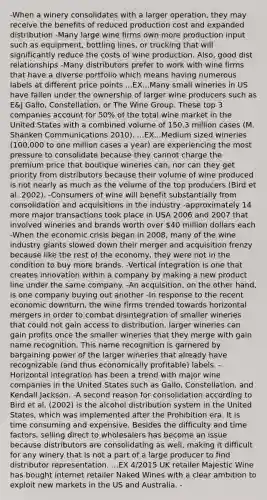 -When a winery consolidates with a larger operation, they may receive the benefits of reduced production cost and expanded distribution -Many large wine firms own more production input such as equipment, bottling lines, or trucking that will significantly reduce the costs of wine production. Also, good dist relationships -Many distributors prefer to work with wine firms that have a diverse portfolio which means having numerous labels at different price points ...EX...Many small wineries in US have fallen under the ownership of larger wine producers such as E&J Gallo, Constellation, or The Wine Group. These top 3 companies account for 50% of the total wine market in the United States with a combined volume of 150.3 million cases (M. Shanken Communications 2010). ...EX...Medium sized wineries (100,000 to one million cases a year) are experiencing the most pressure to consolidate because they cannot charge the premium price that boutique wineries can, nor can they get priority from distributors because their volume of wine produced is not nearly as much as the volume of the top producers (Bird et al. 2002). -Consumers of wine will benefit substantially from consolidation and acquisitions in the industry -approximately 14 more major transactions took place in USA 2006 and 2007 that involved wineries and brands worth over 40 million dollars each -When the economic crisis began in 2008, many of the wine industry giants slowed down their merger and acquisition frenzy because like the rest of the economy, they were not in the condition to buy more brands. -Vertical integration is one that creates innovation within a company by making a new product line under the same company. -An acquisition, on the other hand, is one company buying out another -In response to the recent economic downturn, the wine firms trended towards horizontal mergers in order to combat disintegration of smaller wineries that could not gain access to distribution. larger wineries can gain profits once the smaller wineries that they merge with gain name recognition. This name recognition is garnered by bargaining power of the larger wineries that already have recognizable (and thus economically profitable) labels. -Horizontal integration has been a trend with major wine companies in the United States such as Gallo, Constellation, and Kendall Jackson. -A second reason for consolidation according to Bird et al. (2002) is the alcohol distribution system in the United States, which was implemented after the Prohibition era. It is time consuming and expensive. Besides the difficulty and time factors, selling direct to wholesalers has become an issue because distributors are consolidating as well, making it difficult for any winery that is not a part of a large producer to find distributor representation. ...EX 4/2015 UK retailer Majestic Wine has bought internet retailer Naked Wines with a clear ambition to exploit new markets in the US and Australia. -