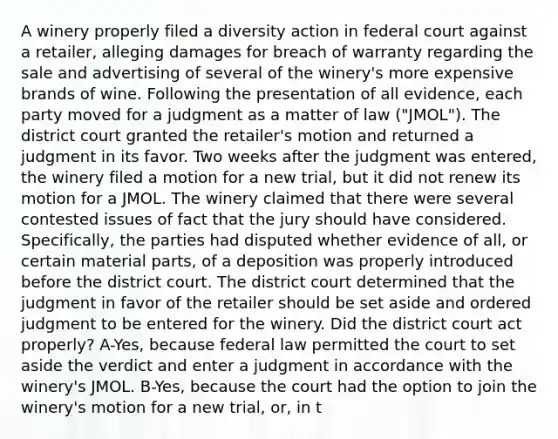 A winery properly filed a diversity action in federal court against a retailer, alleging damages for breach of warranty regarding the sale and advertising of several of the winery's more expensive brands of wine. Following the presentation of all evidence, each party moved for a judgment as a matter of law ("JMOL"). The district court granted the retailer's motion and returned a judgment in its favor. Two weeks after the judgment was entered, the winery filed a motion for a new trial, but it did not renew its motion for a JMOL. The winery claimed that there were several contested issues of fact that the jury should have considered. Specifically, the parties had disputed whether evidence of all, or certain material parts, of a deposition was properly introduced before the district court. The district court determined that the judgment in favor of the retailer should be set aside and ordered judgment to be entered for the winery. Did the district court act properly? A-Yes, because federal law permitted the court to set aside the verdict and enter a judgment in accordance with the winery's JMOL. B-Yes, because the court had the option to join the winery's motion for a new trial, or, in t