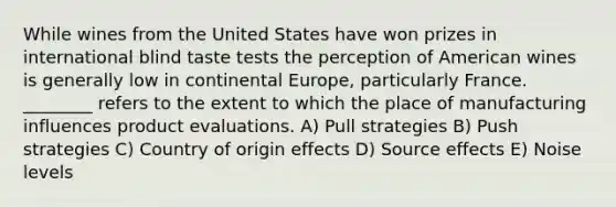 While wines from the United States have won prizes in international blind taste tests the perception of American wines is generally low in continental Europe, particularly France. ________ refers to the extent to which the place of manufacturing influences product evaluations. A) Pull strategies B) Push strategies C) Country of origin effects D) Source effects E) Noise levels