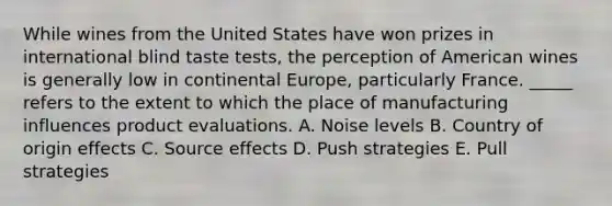 While wines from the United States have won prizes in international blind taste tests, the perception of American wines is generally low in continental Europe, particularly France. _____ refers to the extent to which the place of manufacturing influences product evaluations. A. Noise levels B. Country of origin effects C. Source effects D. Push strategies E. Pull strategies