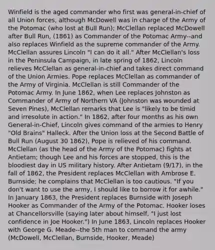 Winfield is the aged commander who first was general-in-chief of all Union forces, although McDowell was in charge of the Army of the Potomac (who lost at Bull Run); McClellan replaced McDowell after Bull Run, (1861) as Commander of the Potomac Army--and also replaces Winfield as the supreme commander of the Army. McClellan assures Lincoln "I can do it all." After McClellan's loss in the Peninsula Campaign, in late spring of 1862, Lincoln relieves McClellan as general-in-chief and takes direct command of the Union Armies. Pope replaces McClellan as commander of the Army of Virginia. McClellan is still Commander of the Potomac Army. In June 1862, when Lee replaces Johnston as Commander of Army of Northern VA (Johnston was wounded at Seven Pines), McClellan remarks that Lee is "likely to be timid and irresolute in action." In 1862, after four months as his own General-in-Chief, Lincoln gives command of the armies to Henry "Old Brains" Halleck. After the Union loss at the Second Battle of Bull Run (August 30 1862), Pope is relieved of his command. McClellan (as the head of the Army of the Potomac) fights at Antietam; though Lee and his forces are stopped, this is the bloodiest day in US military history. After Antietam (9/17), in the fall of 1862, the President replaces McClellan with Ambrose E. Burnside; he complains that McClellan is too cautious. "If you don't want to use the army, I should like to borrow it for awhile." In January 1863, the President replaces Burnside with Joseph Hooker as Commander of the Army of the Potomac. Hooker loses at Chancellorsville (saying later about himself, "I just lost confidence in Joe Hooker.") In June 1863, Lincoln replaces Hooker with George G. Meade--the 5th man to command the army (McDowell, McClellan, Burnside, Hooker, Meade)