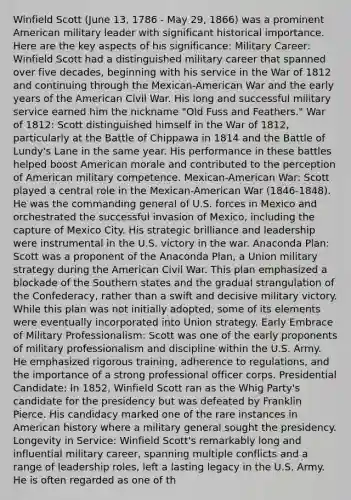 Winfield Scott (June 13, 1786 - May 29, 1866) was a prominent American military leader with significant historical importance. Here are the key aspects of his significance: Military Career: Winfield Scott had a distinguished military career that spanned over five decades, beginning with his service in the War of 1812 and continuing through the Mexican-American War and the early years of the American Civil War. His long and successful military service earned him the nickname "Old Fuss and Feathers." War of 1812: Scott distinguished himself in the War of 1812, particularly at the Battle of Chippawa in 1814 and the Battle of Lundy's Lane in the same year. His performance in these battles helped boost American morale and contributed to the perception of American military competence. Mexican-American War: Scott played a central role in the Mexican-American War (1846-1848). He was the commanding general of U.S. forces in Mexico and orchestrated the successful invasion of Mexico, including the capture of Mexico City. His strategic brilliance and leadership were instrumental in the U.S. victory in the war. Anaconda Plan: Scott was a proponent of the Anaconda Plan, a Union military strategy during the American Civil War. This plan emphasized a blockade of the Southern states and the gradual strangulation of the Confederacy, rather than a swift and decisive military victory. While this plan was not initially adopted, some of its elements were eventually incorporated into Union strategy. Early Embrace of Military Professionalism: Scott was one of the early proponents of military professionalism and discipline within the U.S. Army. He emphasized rigorous training, adherence to regulations, and the importance of a strong professional officer corps. Presidential Candidate: In 1852, Winfield Scott ran as the Whig Party's candidate for the presidency but was defeated by Franklin Pierce. His candidacy marked one of the rare instances in American history where a military general sought the presidency. Longevity in Service: Winfield Scott's remarkably long and influential military career, spanning multiple conflicts and a range of leadership roles, left a lasting legacy in the U.S. Army. He is often regarded as one of th