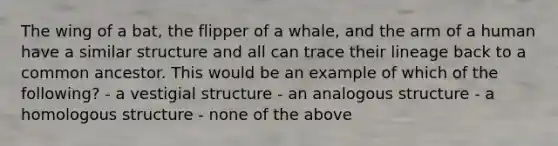 The wing of a bat, the flipper of a whale, and the arm of a human have a similar structure and all can trace their lineage back to a common ancestor. This would be an example of which of the following? - a vestigial structure - an analogous structure - a homologous structure - none of the above