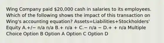 Wing Company paid 20,000 cash in salaries to its employees. Which of the following shows the impact of this transaction on Wing's accounting equation? Assets=Liabilities+Stockholders' Equity A.+/− n/a n/a B.+ n/a + C.− n/a − D.+ + n/a Multiple Choice Option B Option A Option C Option D