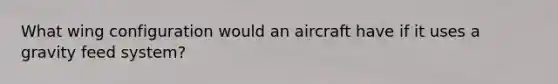 What wing configuration would an aircraft have if it uses a gravity feed system?