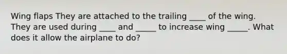 Wing flaps They are attached to the trailing ____ of the wing. They are used during ____ and _____ to increase wing _____. What does it allow the airplane to do?