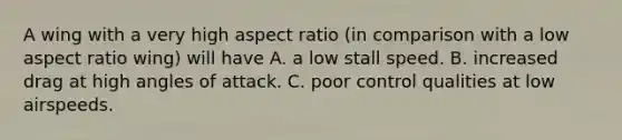 A wing with a very high aspect ratio (in comparison with a low aspect ratio wing) will have A. a low stall speed. B. increased drag at high angles of attack. C. poor control qualities at low airspeeds.