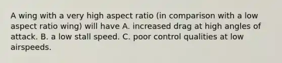 A wing with a very high aspect ratio (in comparison with a low aspect ratio wing) will have A. increased drag at high angles of attack. B. a low stall speed. C. poor control qualities at low airspeeds.