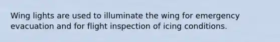 Wing lights are used to illuminate the wing for emergency evacuation and for flight inspection of icing conditions.