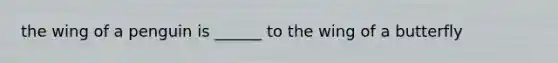 the wing of a penguin is ______ to the wing of a butterfly