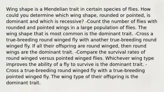 Wing shape is a Mendelian trait in certain species of flies. How could you determine which wing shape, rounded or pointed, is dominant and which is recessive? -Count the number of flies with rounded and pointed wings in a large population of flies. The wing shape that is most common is the dominant trait. -Cross a true-breeding round winged fly with another true-breeding round winged fly. If all their offspring are round winged, then round wings are the dominant trait. -Compare the survival rates of round winged versus pointed winged flies. Whichever wing type improves the ability of a fly to survive is the dominant trait. -Cross a true-breeding round winged fly with a true-breeding pointed winged fly. The wing type of their offspring is the dominant trait.