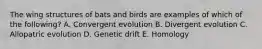 The wing structures of bats and birds are examples of which of the following? A. Convergent evolution B. Divergent evolution C. Allopatric evolution D. Genetic drift E. Homology