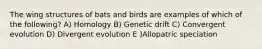 The wing structures of bats and birds are examples of which of the following? A) Homology B) Genetic drift C) Convergent evolution D) Divergent evolution E )Allopatric speciation