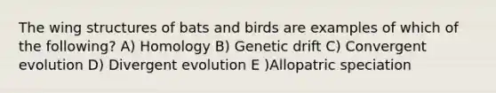 The wing structures of bats and birds are examples of which of the following? A) Homology B) Genetic drift C) Convergent evolution D) Divergent evolution E )Allopatric speciation