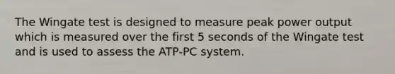 The Wingate test is designed to measure peak power output which is measured over the first 5 seconds of the Wingate test and is used to assess the ATP-PC system.