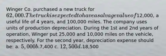 Winger Co. purchased a new truck for 62,000. The truck is expected to have a salvage value of12,000, a useful life of 4 years, and 100,000 miles. The company uses units of production depreciation. During the 1st and 2nd years of operation, Winger put 25,000 and 10,000 miles on the vehicle, respectively. For the second year, depreciation expense should be: a. 5,000 b.7,400 c. 12,500 d.18,500