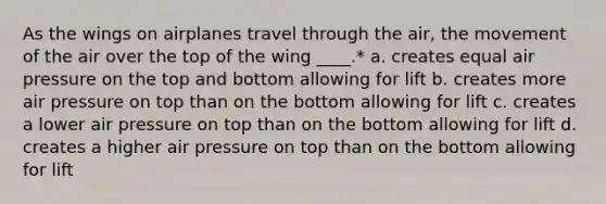 As the wings on airplanes travel through the air, the movement of the air over the top of the wing ____.* a. creates equal air pressure on the top and bottom allowing for lift b. creates more air pressure on top than on the bottom allowing for lift c. creates a lower air pressure on top than on the bottom allowing for lift d. creates a higher air pressure on top than on the bottom allowing for lift