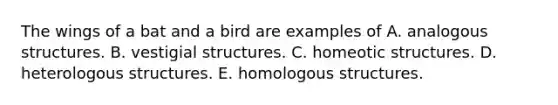 The wings of a bat and a bird are examples of A. analogous structures. B. vestigial structures. C. homeotic structures. D. heterologous structures. E. homologous structures.