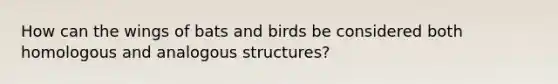 How can the wings of bats and birds be considered both homologous and analogous structures?