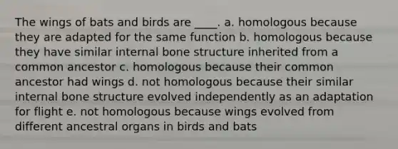 The wings of bats and birds are ____. a. homologous because they are adapted for the same function b. homologous because they have similar internal bone structure inherited from a common ancestor c. homologous because their common ancestor had wings d. not homologous because their similar internal bone structure evolved independently as an adaptation for flight e. not homologous because wings evolved from different ancestral organs in birds and bats