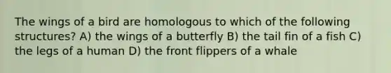 The wings of a bird are homologous to which of the following structures? A) the wings of a butterfly B) the tail fin of a fish C) the legs of a human D) the front flippers of a whale