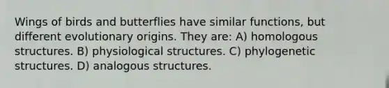 Wings of birds and butterflies have similar functions, but different evolutionary origins. They are: A) homologous structures. B) physiological structures. C) phylogenetic structures. D) analogous structures.