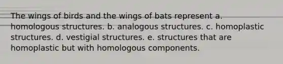 The wings of birds and the wings of bats represent a. homologous structures. b. analogous structures. c. homoplastic structures. d. vestigial structures. e. structures that are homoplastic but with homologous components.