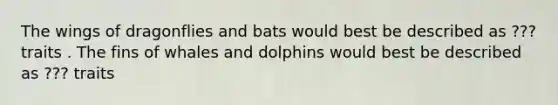 The wings of dragonflies and bats would best be described as ??? traits . The fins of whales and dolphins would best be described as ??? traits