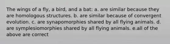 The wings of a fly, a bird, and a bat: a. are similar because they are homologous structures. b. are similar because of convergent evolution. c. are synapomorphies shared by all flying animals. d. are symplesiomorphies shared by all flying animals. e.all of the above are correct