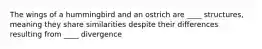 The wings of a hummingbird and an ostrich are ____ structures, meaning they share similarities despite their differences resulting from ____ divergence