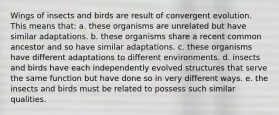 Wings of insects and birds are result of convergent evolution. This means that: a. these organisms are unrelated but have similar adaptations. b. these organisms share a recent common ancestor and so have similar adaptations. c. these organisms have different adaptations to different environments. d. insects and birds have each independently evolved structures that serve the same function but have done so in very different ways. e. the insects and birds must be related to possess such similar qualities.